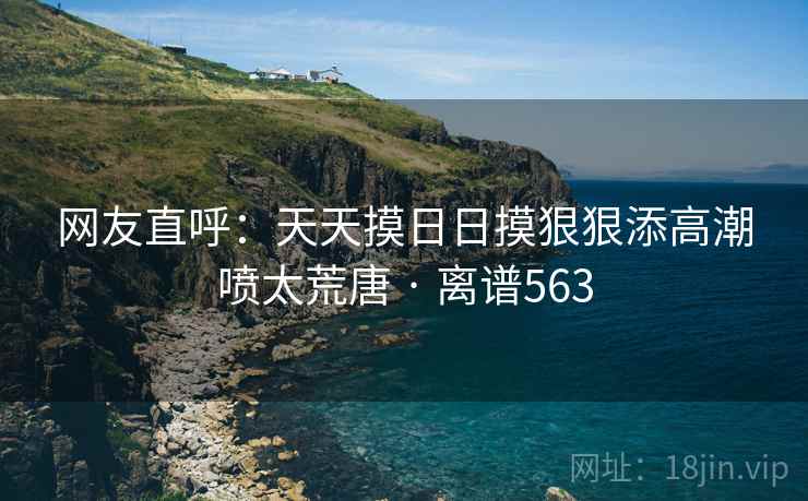网友直呼：天天摸日日摸狠狠添高潮喷太荒唐 · 离谱563