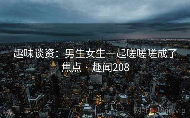 趣味谈资：男生女生一起嗟嗟嗟成了焦点 · 趣闻208
