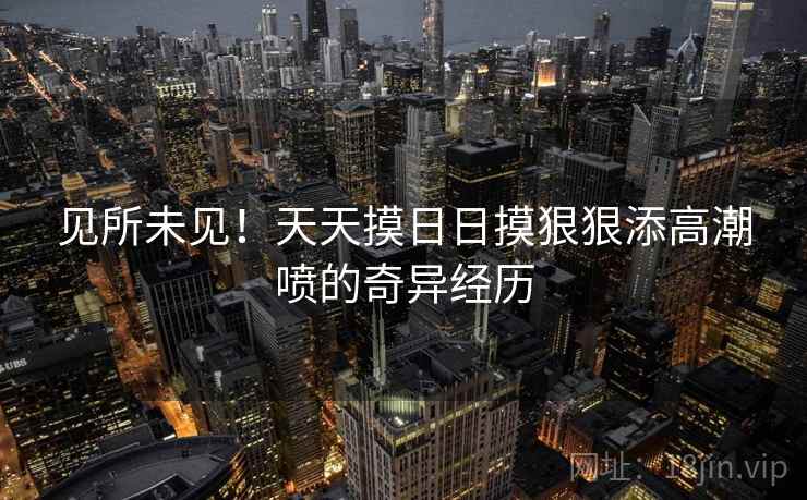 见所未见!天天摸日日摸狠狠添高潮喷的奇异经历