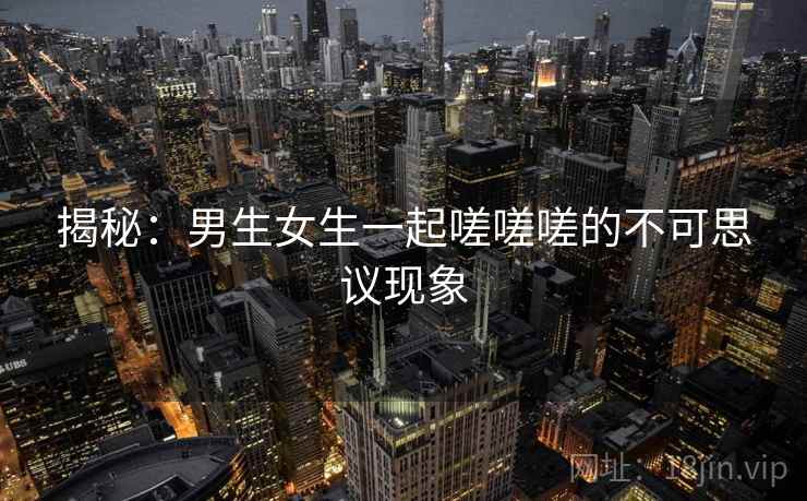 揭秘：男生女生一起嗟嗟嗟的不可思议现象