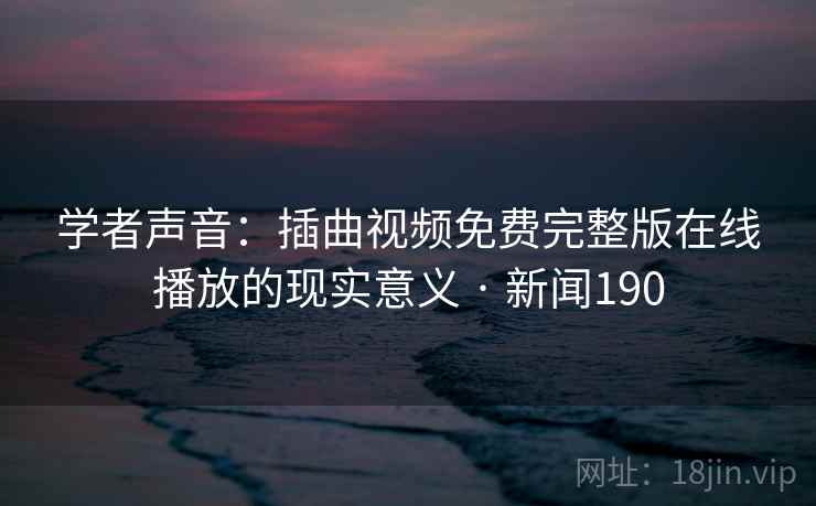 学者声音：插曲视频免费完整版在线播放的现实意义 · 新闻190