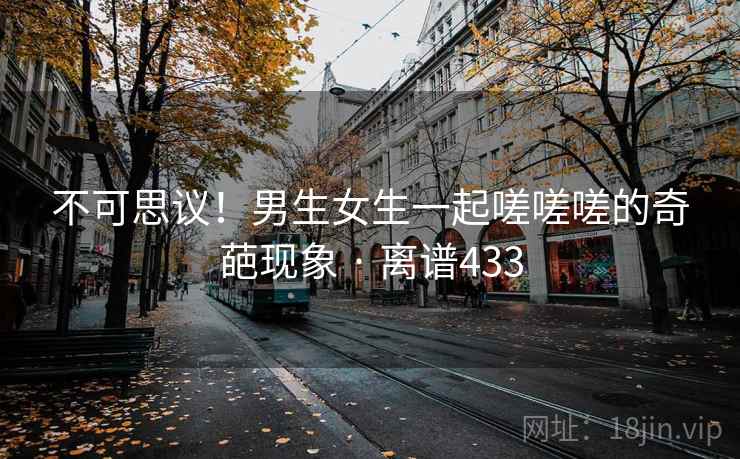 不可思议！男生女生一起嗟嗟嗟的奇葩现象 · 离谱433