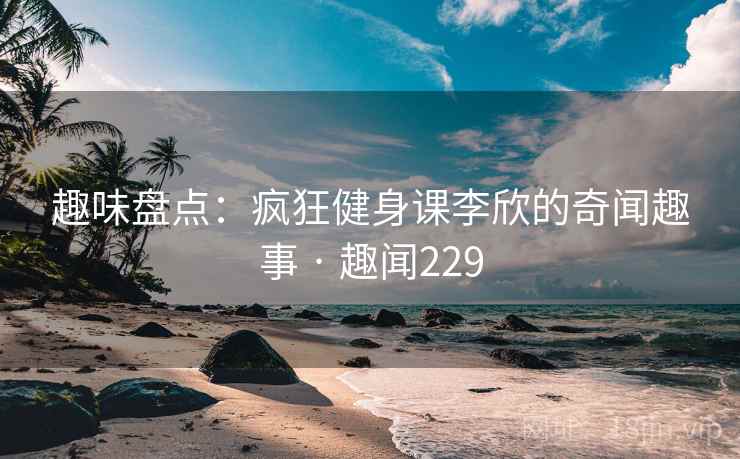 趣味盘点:疯狂健身课李欣的奇闻趣事 · 趣闻229