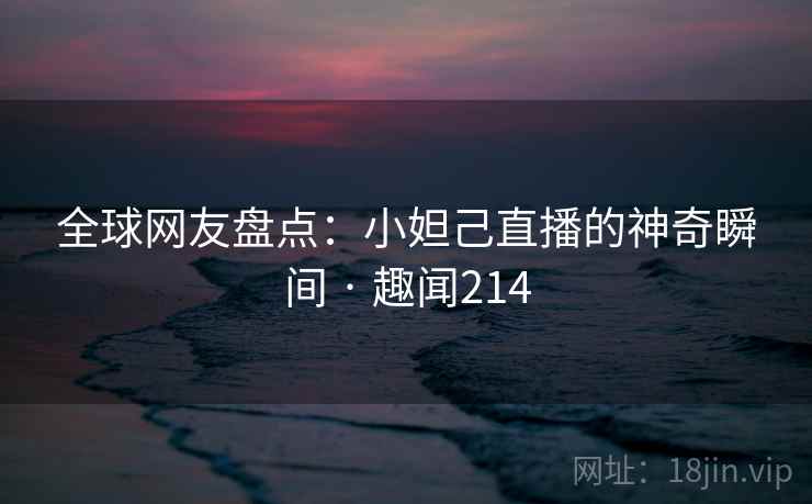 全球网友盘点：小妲己直播的神奇瞬间 · 趣闻214