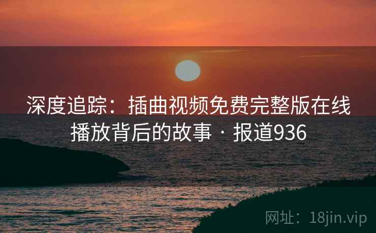 深度追踪:插曲视频免费完整版在线播放背后的故事 · 报道936