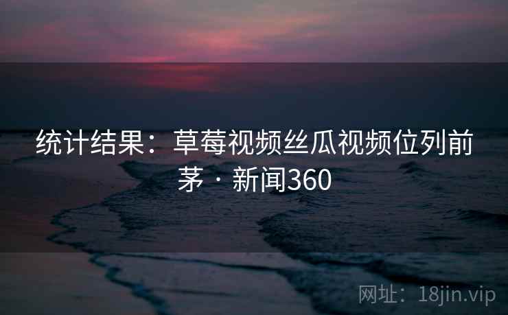 统计结果:草莓视频丝瓜视频位列前茅 · 新闻360