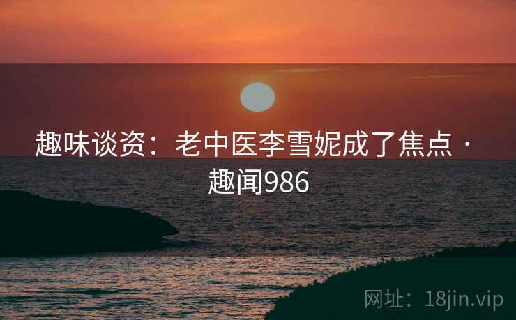 趣味谈资:老中医李雪妮成了焦点 · 趣闻986 趣味谈资:老中医李雪妮成了焦点 · 趣闻986