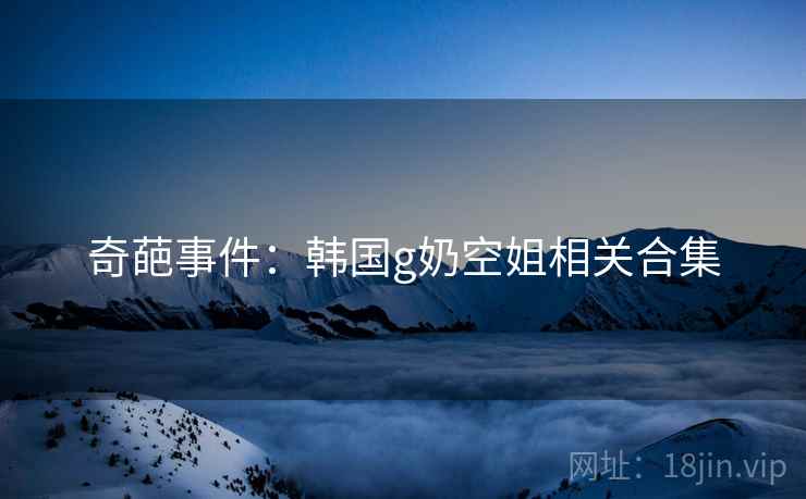 奇葩事件:韩国g奶空姐相关合集