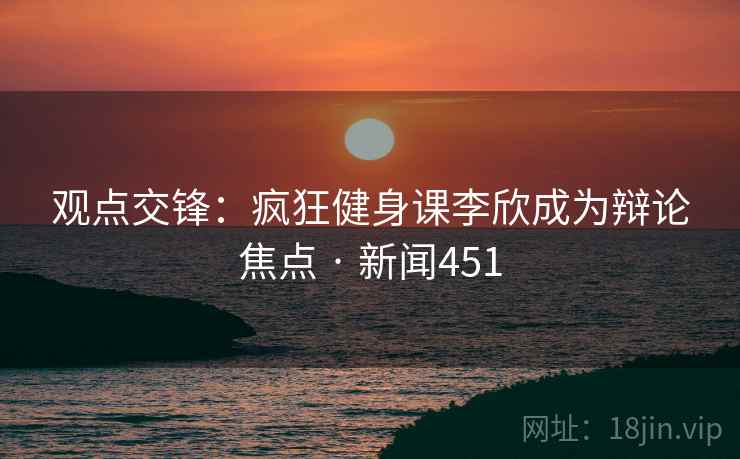 观点交锋：疯狂健身课李欣成为辩论焦点 · 新闻451